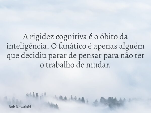 A rigidez cognitiva é o óbito da inteligência. O fanático é apenas alguém que decidiu parar de pensar para não ter o trabalho de mudar.... Frase de Bob Kowalski.