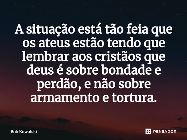 A situação está tão feia que os ateus estão tendo que lembrar aos cristãos que deus é sobre bondade e perdão, e não sobre armamento e tortura.... Frase de Bob Kowalski.