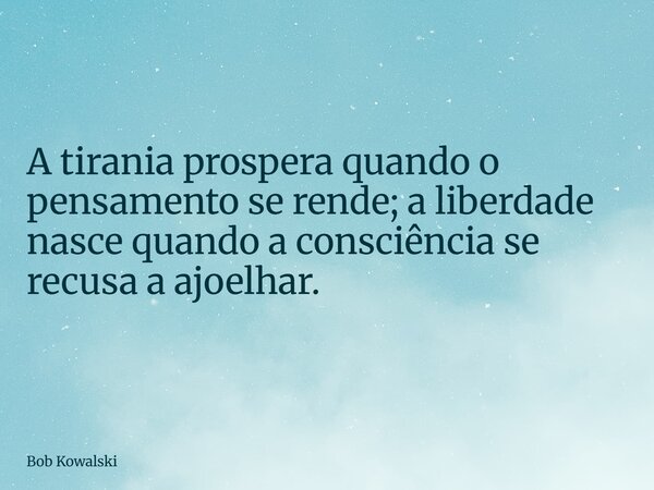 A tirania prospera quando o pensamento se rende; a liberdade nasce quando a consciência se recusa a ajoelhar.... Frase de Bob Kowalski.