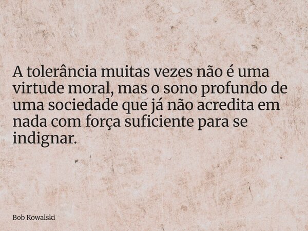 A tolerância muitas vezes não é uma virtude moral, mas o sono profundo de uma sociedade que já não acredita em nada com força suficiente para se indignar.... Frase de Bob Kowalski.
