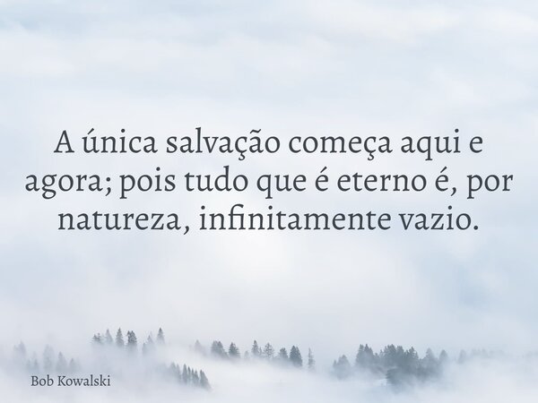 A única salvação começa aqui e agora; pois tudo que é eterno é, por natureza, infinitamente vazio.... Frase de Bob Kowalski.