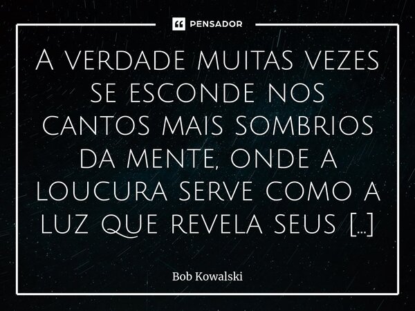 ⁠A verdade muitas vezes se esconde nos cantos mais sombrios da mente, onde a loucura serve como a luz que revela seus segredos mais profundos... Frase de Bob Kowalski.