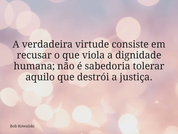 A verdadeira virtude consiste em recusar o que viola a dignidade humana; não é sabedoria tolerar aquilo que destrói a justiça.... Frase de Bob Kowalski.