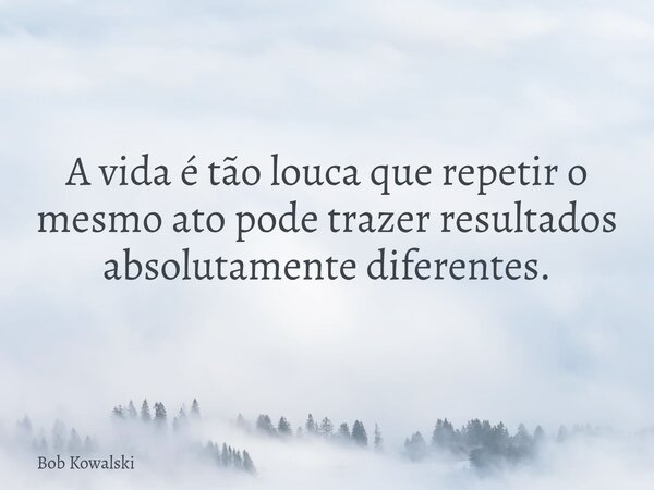 A vida é tão louca que repetir o mesmo ato pode trazer resultados absolutamente diferentes.... Frase de Bob Kowalski.