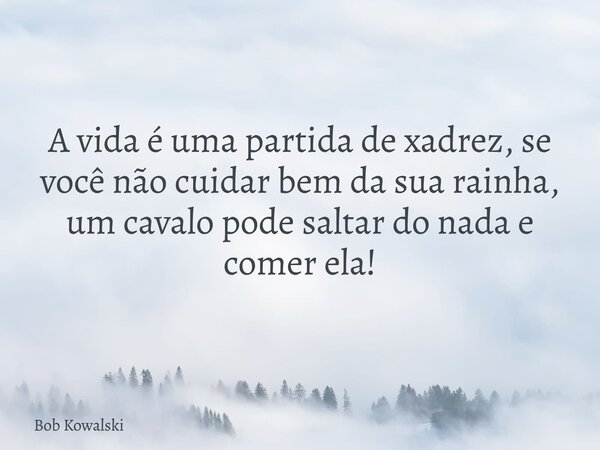 A vida é uma partida de xadrez, se você não cuidar bem da sua rainha, um cavalo pode saltar do nada e comer ela!... Frase de Bob Kowalski.