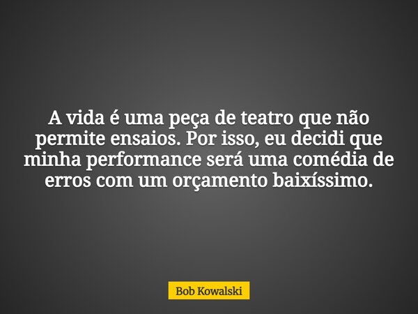 A vida é uma peça de teatro que não permite ensaios. Por isso, eu decidi que minha performance será uma comédia de erros com um orçamento baixíssimo.... Frase de Bob Kowalski.
