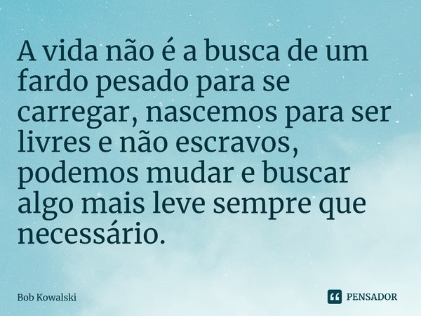 ⁠⁠A vida não é a busca de um fardo pesado para se carregar, nascemos para ser livres e não escravos, podemos mudar e buscar algo mais leve sempre que necessário... Frase de Bob Kowalski.