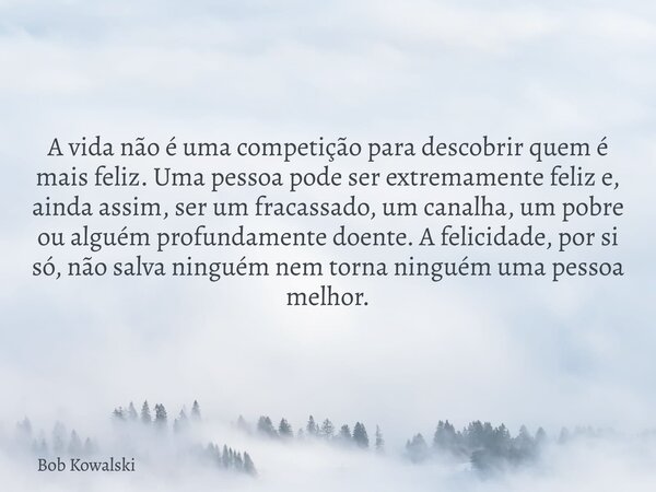 A vida não é uma competição para descobrir quem é mais feliz. Uma pessoa pode ser extremamente feliz e, ainda assim, ser um fracassado, um canalha, um pobre ou ... Frase de Bob Kowalski.