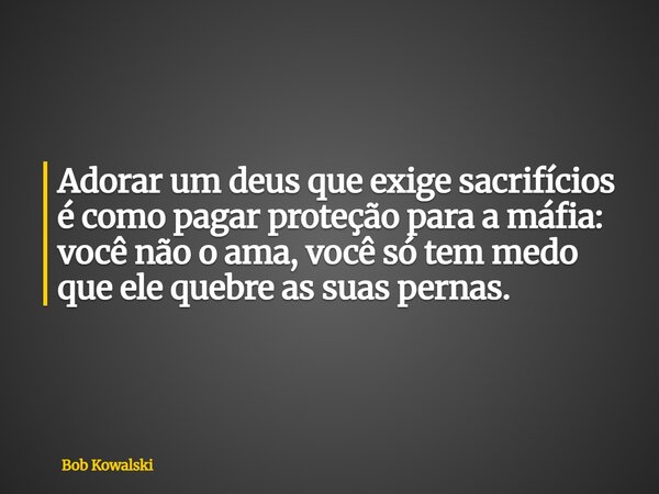 Adorar um deus que exige sacrifícios é como pagar proteção para a máfia: você não o ama, você só tem medo que ele quebre as suas pernas.... Frase de Bob Kowalski.