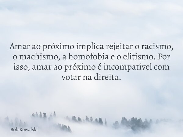 Amar ao próximo implica rejeitar o racismo, o machismo, a homofobia e o elitismo. Por isso, amar ao próximo é incompatível com votar na direita.... Frase de Bob Kowalski.