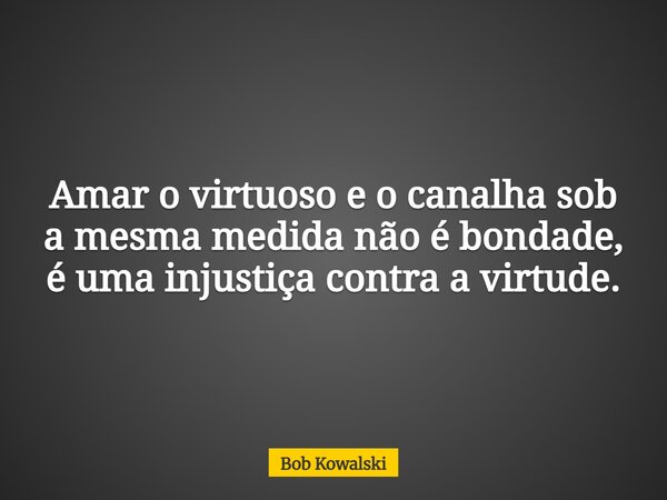 Amar o virtuoso e o canalha sob a mesma medida não é bondade, é uma injustiça contra a virtude.... Frase de Bob Kowalski.