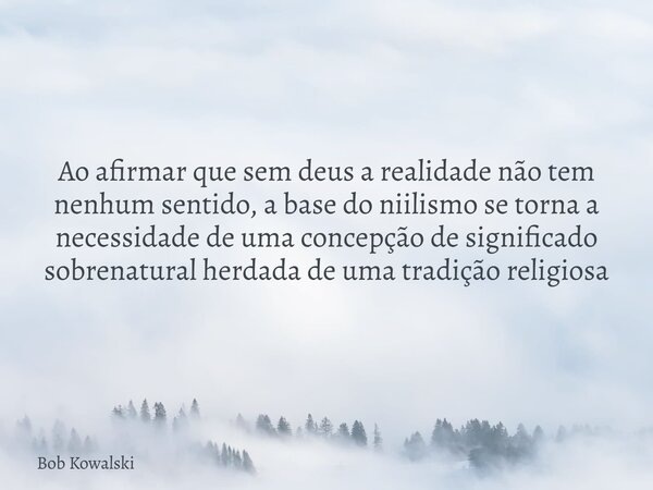 Ao afirmar que sem deus a realidade não tem nenhum sentido, a base do niilismo se torna a necessidade de uma concepção de significado sobrenatural herdada de um... Frase de Bob Kowalski.