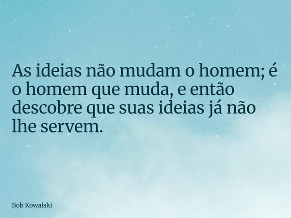 As ideias não mudam o homem; é o homem que muda, e então descobre que suas ideias já não lhe servem.... Frase de Bob Kowalski.