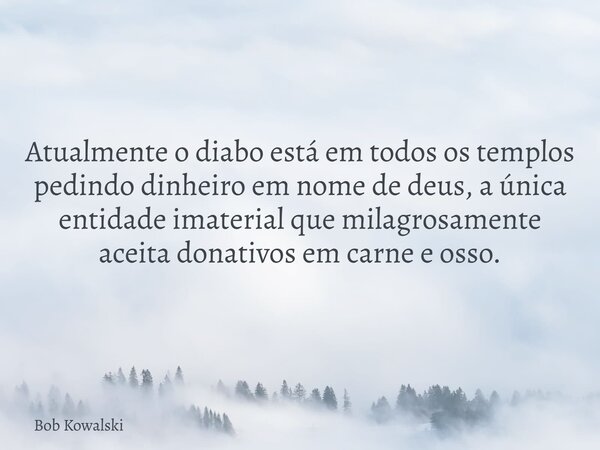 Atualmente o diabo está em todos os templos pedindo dinheiro em nome de deus, a única entidade imaterial que milagrosamente aceita donativos em carne e osso.... Frase de Bob Kowalski.