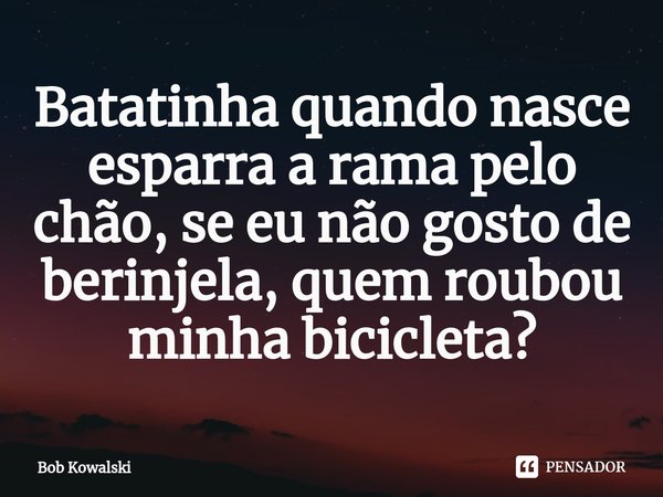 ⁠Batatinha quando nasce esparra a rama pelo chão, se eu não gosto de berinjela, quem roubou minha bicicleta?... Frase de Bob Kowalski.
