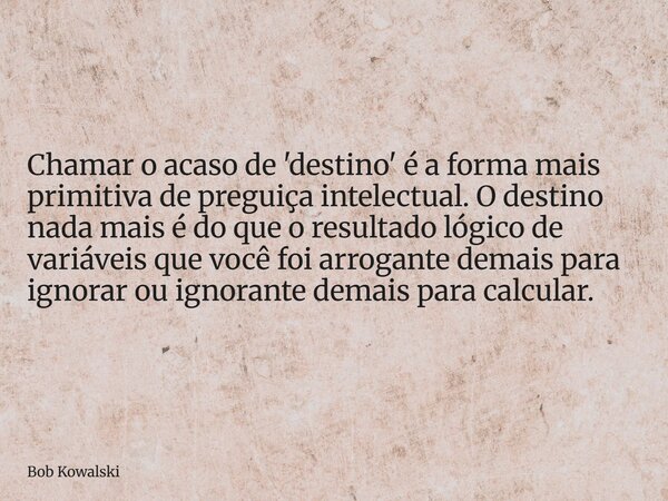 Chamar o acaso de 'destino' é a forma mais primitiva de preguiça intelectual. O destino nada mais é do que o resultado lógico de variáveis que você foi arrogant... Frase de Bob Kowalski.