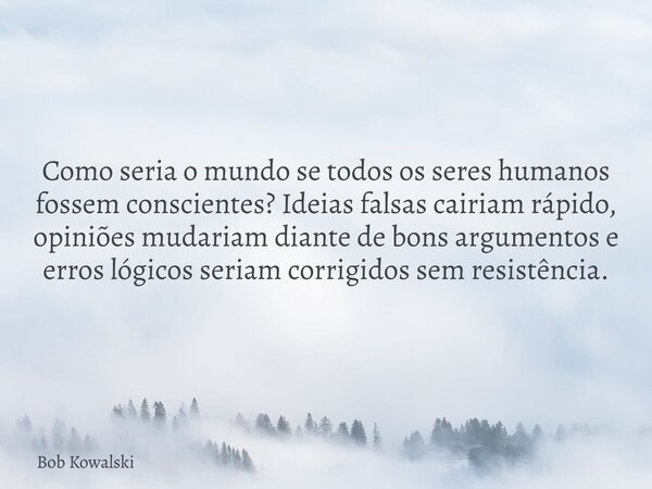 Como seria o mundo se todos os seres humanos fossem conscientes? Ideias falsas cairiam rápido, opiniões mudariam diante de bons argumentos e erros lógicos seria... Frase de Bob Kowalski.