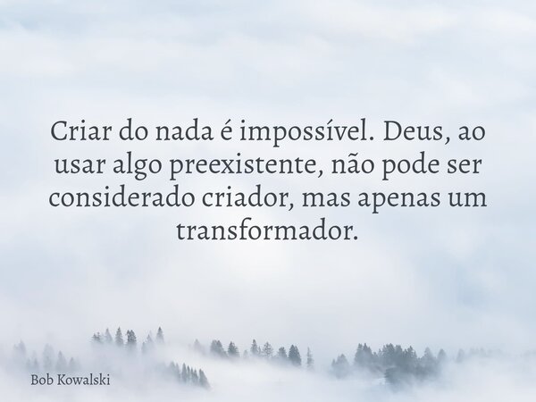 Criar do nada é impossível. Deus, ao usar algo preexistente, não pode ser considerado criador, mas apenas um transformador.... Frase de Bob Kowalski.