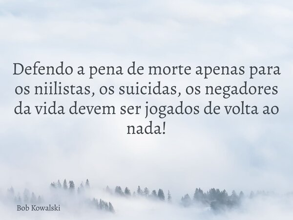 Defendo a pena de morte apenas para os niilistas, os suicidas, os negadores da vida devem ser jogados de volta ao nada!... Frase de Bob Kowalski.
