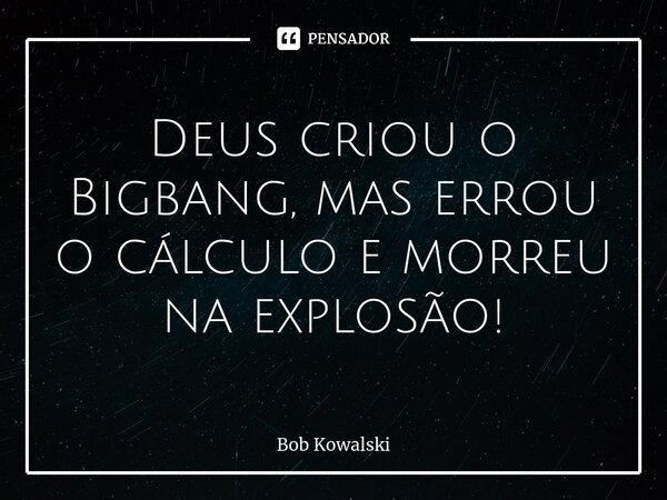 Deus criou o Bigbang, mas errou o cálculo e morreu na explosão!... Frase de Bob Kowalski.