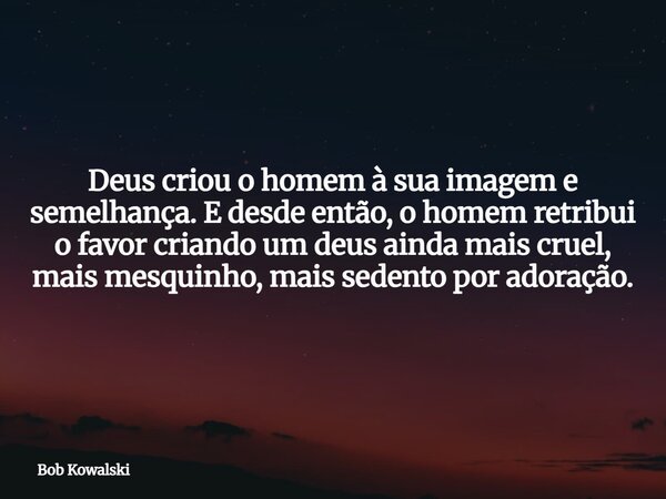 Deus criou o homem à sua imagem e semelhança. E desde então, o homem retribui o favor criando um deus ainda mais cruel, mais mesquinho, mais sedento por adoraçã... Frase de Bob Kowalski.