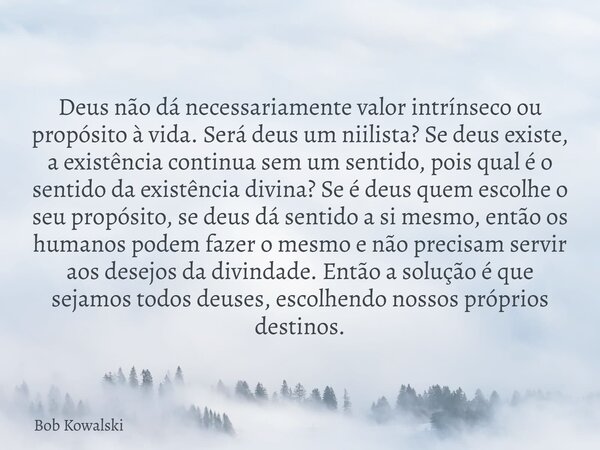 Deus não dá necessariamente valor intrínseco ou propósito à vida. Será deus um niilista? Se deus existe, a existência continua sem um sentido, pois qual é o sen... Frase de Bob Kowalski.