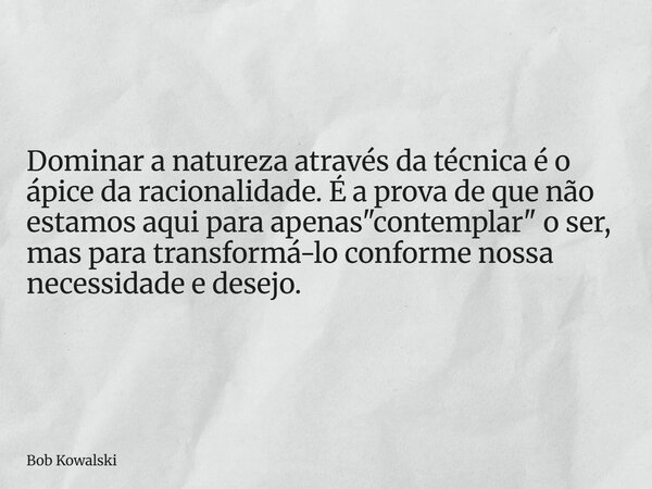 Dominar a natureza através da técnica é o ápice da racionalidade. É a prova de que não estamos aqui para apenas "contemplar" o ser, mas para transform... Frase de Bob Kowalski.
