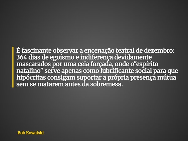 É fascinante observar a encenação teatral de dezembro: 364 dias de egoísmo e indiferença devidamente mascarados por uma ceia forçada, onde o "espírito nata... Frase de Bob Kowalski.