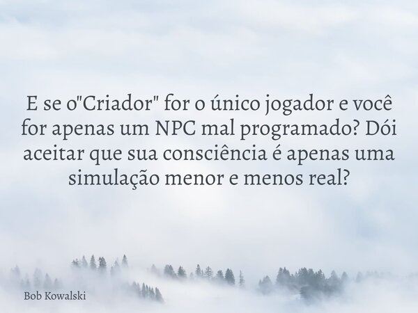 E se o "Criador" for o único jogador e você for apenas um NPC mal programado? Dói aceitar que sua consciência é apenas uma simulação menor e menos rea... Frase de Bob Kowalski.