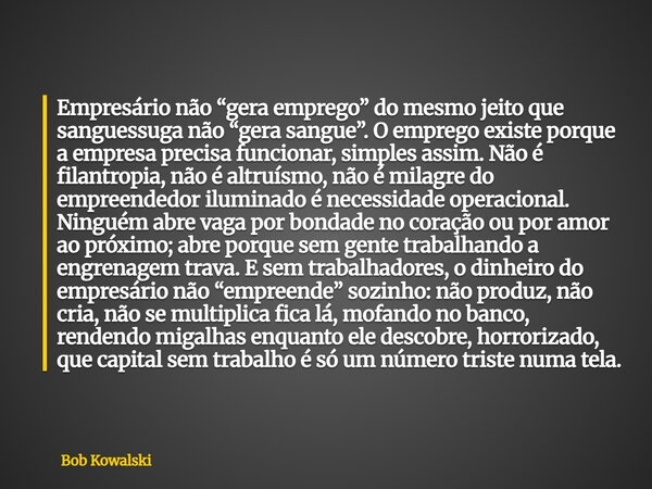Empresário não “gera emprego” do mesmo jeito que sanguessuga não “gera sangue”. O emprego existe porque a empresa precisa funcionar, simples assim. Não é filant... Frase de Bob Kowalski.
