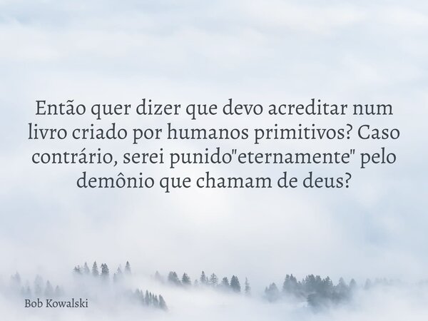 Então quer dizer que devo acreditar num livro criado por humanos primitivos? Caso contrário, serei punido "eternamente" pelo demônio que chamam de deu... Frase de Bob Kowalski.