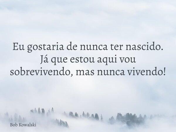 Eu gostaria de nunca ter nascido. Já que estou aqui vou sobrevivendo, mas nunca vivendo!... Frase de Bob Kowalski.