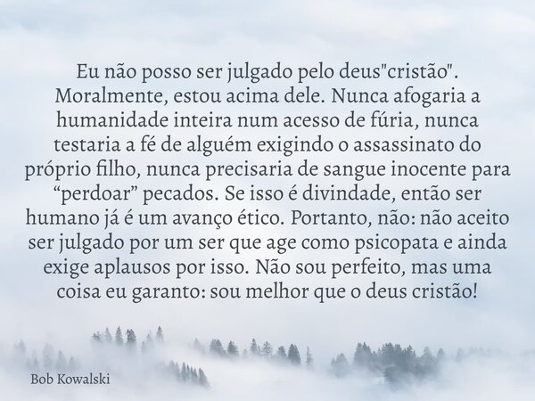 Eu não posso ser julgado pelo deus "cristão". Moralmente, estou acima dele. Nunca afogaria a humanidade inteira num acesso de fúria, nunca testaria a ... Frase de Bob Kowalski.