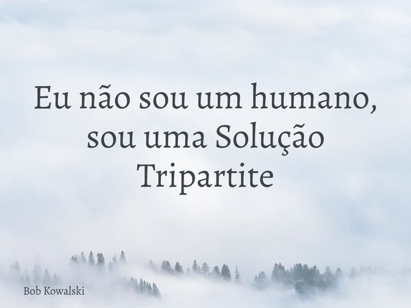 Eu não sou um humano, sou uma Solução Tripartite... Frase de Bob Kowalski.