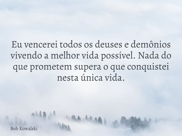 Eu vencerei todos os deuses e demônios vivendo a melhor vida possível. Nada do que prometem supera o que conquistei nesta única vida.... Frase de Bob Kowalski.