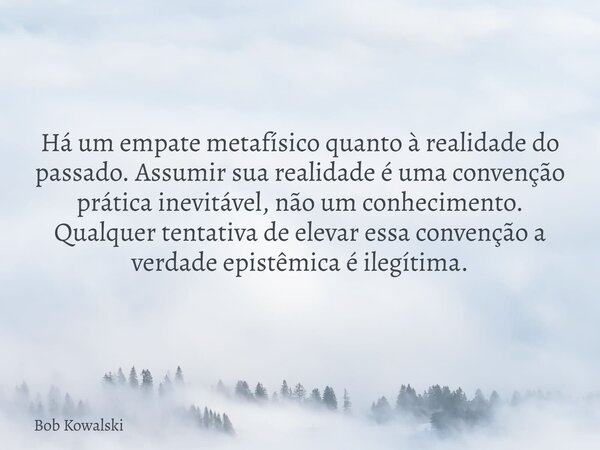 Há um empate metafísico quanto à realidade do passado. Assumir sua realidade é uma convenção prática inevitável, não um conhecimento. Qualquer tentativa de elev... Frase de Bob Kowalski.