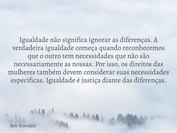 Igualdade não significa ignorar as diferenças. A verdadeira igualdade começa quando reconhecemos que o outro tem necessidades que não são necessariamente as nos... Frase de Bob Kowalski.