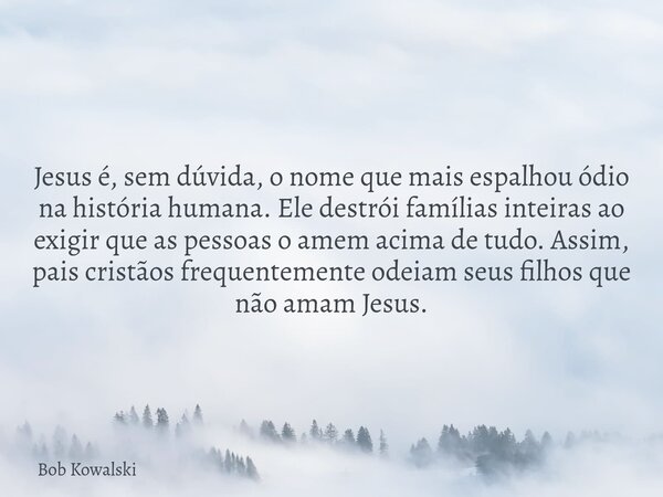 Jesus é, sem dúvida, o nome que mais espalhou ódio na história humana. Ele destrói famílias inteiras ao exigir que as pessoas o amem acima de tudo. Assim, pais ... Frase de Bob Kowalski.