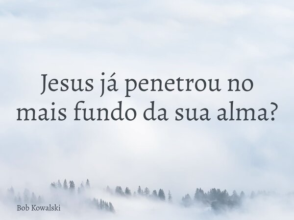 Jesus já penetrou no mais fundo da sua alma?... Frase de Bob Kowalski.