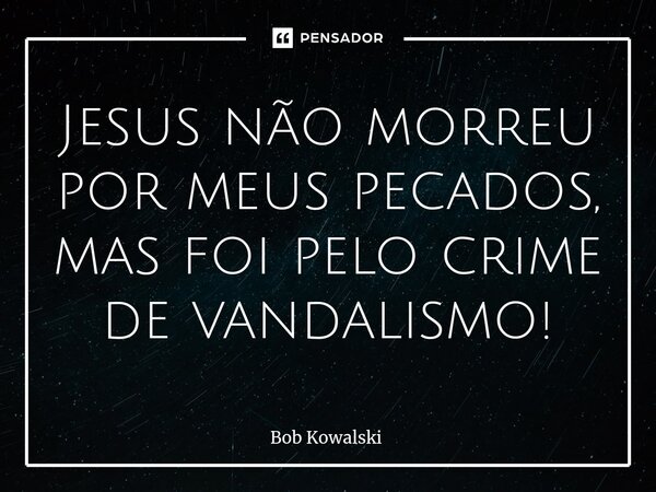 ⁠Jesus não morreu por meus pecados, mas foi pelo crime de vandalismo!... Frase de Bob Kowalski.