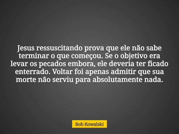 Jesus ressuscitando prova que ele não sabe terminar o que começou. Se o objetivo era levar os pecados embora, ele deveria ter ficado enterrado. Voltar foi apena... Frase de Bob Kowalski.