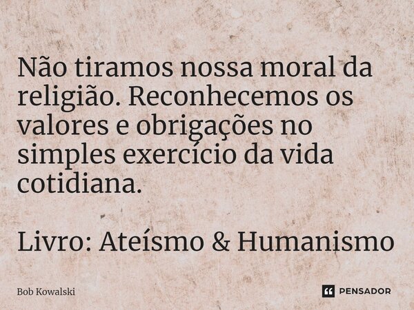 ⁠Não tiramos nossa moral da religião. Reconhecemos os valores e obrigações no simples exercício da vida cotidiana. Livro: Ateísmo & Humanismo... Frase de Bob Kowalski.