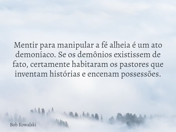 Mentir para manipular a fé alheia é um ato demoníaco. Se os demônios existissem de fato, certamente habitaram os pastores que inventam histórias e encenam posse... Frase de Bob Kowalski.