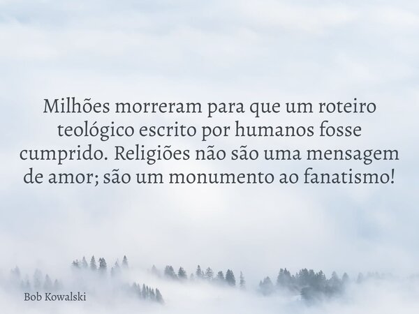 Milhões morreram para que um roteiro teológico escrito por humanos fosse cumprido. Religiões não são uma mensagem de amor; são um monumento ao fanatismo!... Frase de Bob Kowalski.