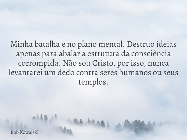 Minha batalha é no plano mental. Destruo ideias apenas para abalar a estrutura da consciência corrompida. Não sou Cristo, por isso, nunca levantarei um dedo con... Frase de Bob Kowalski.
