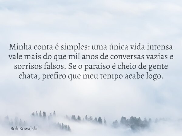 Minha conta é simples: uma única vida intensa vale mais do que mil anos de conversas vazias e sorrisos falsos. Se o paraíso é cheio de gente chata, prefiro que ... Frase de Bob Kowalski.