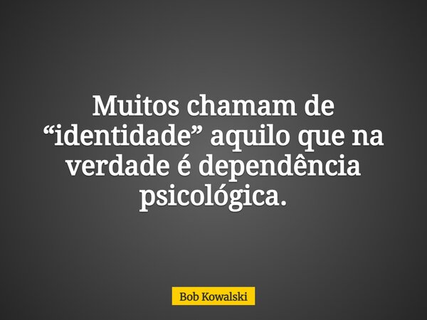 Muitos chamam de “identidade” aquilo que na verdade é dependência psicológica.... Frase de Bob Kowalski.