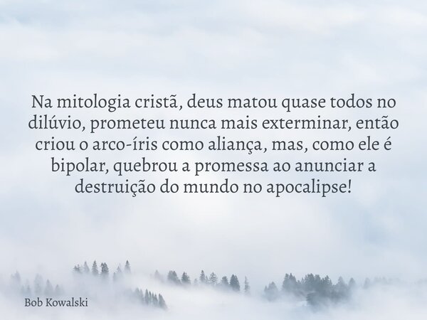 Na mitologia cristã, deus matou quase todos no dilúvio, prometeu nunca mais exterminar, então criou o arco-íris como aliança, mas, como ele é bipolar, quebrou a... Frase de Bob Kowalski.
