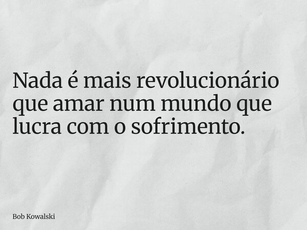 Nada é mais revolucionário que amar num mundo que lucra com o sofrimento.... Frase de Bob Kowalski.