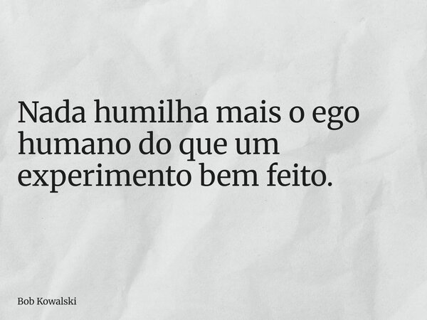 Nada humilha mais o ego humano do que um experimento bem feito.... Frase de Bob Kowalski.
